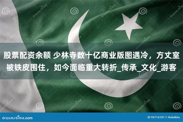 股票配资余额 少林寺数十亿商业版图遇冷，方丈室被铁皮围住，如今面临重大转折_传承_文化_游客