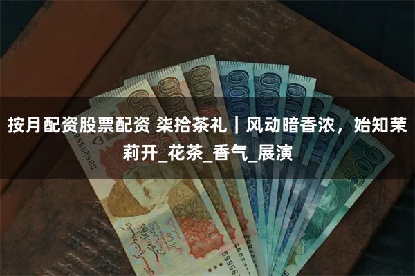 按月配资股票配资 柒拾茶礼｜风动暗香浓，始知茉莉开_花茶_香气_展演