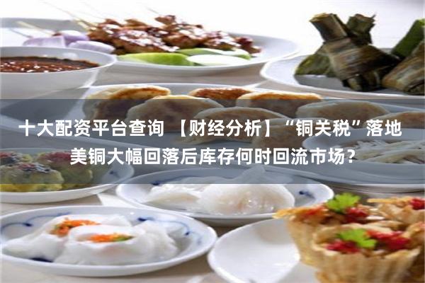 十大配资平台查询 【财经分析】“铜关税”落地 美铜大幅回落后库存何时回流市场？