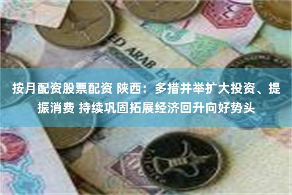 按月配资股票配资 陕西：多措并举扩大投资、提振消费 持续巩固拓展经济回升向好势头