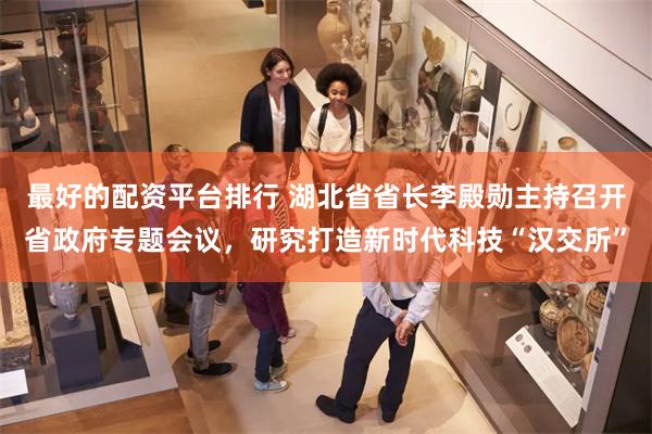 最好的配资平台排行 湖北省省长李殿勋主持召开省政府专题会议，研究打造新时代科技“汉交所”