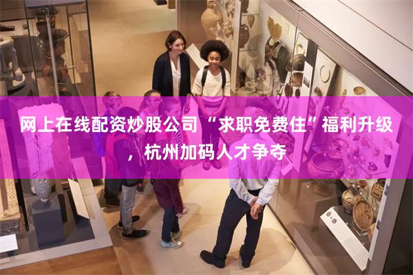 网上在线配资炒股公司 “求职免费住”福利升级，杭州加码人才争夺