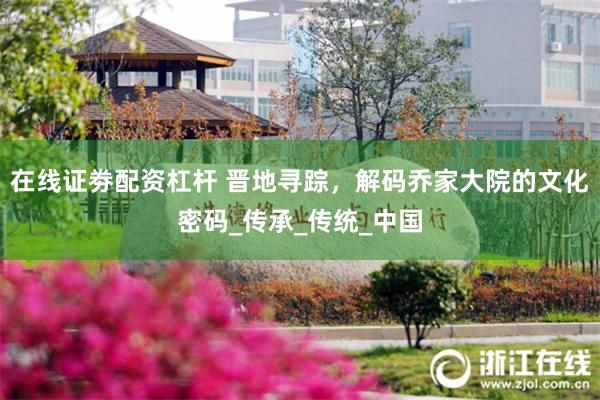 在线证劵配资杠杆 晋地寻踪，解码乔家大院的文化密码_传承_传统_中国