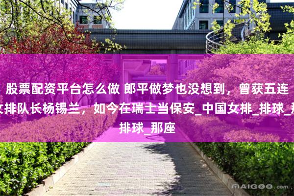股票配资平台怎么做 郎平做梦也没想到，曾获五连冠女排队长杨锡兰，如今在瑞士当保安_中国女排_排球_那座