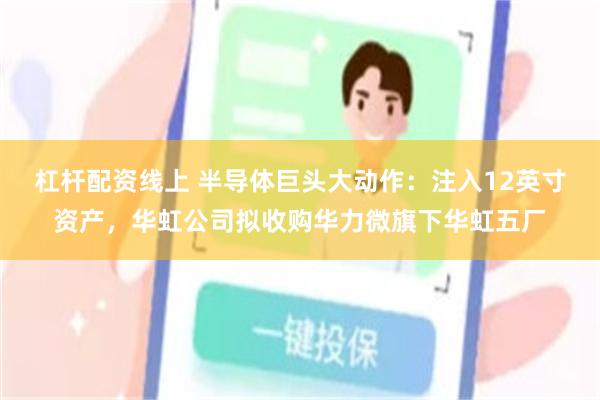 杠杆配资线上 半导体巨头大动作：注入12英寸资产，华虹公司拟收购华力微旗下华虹五厂