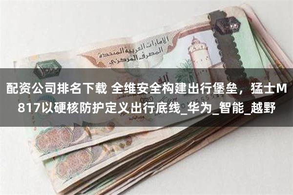 配资公司排名下载 全维安全构建出行堡垒，猛士M817以硬核防护定义出行底线_华为_智能_越野