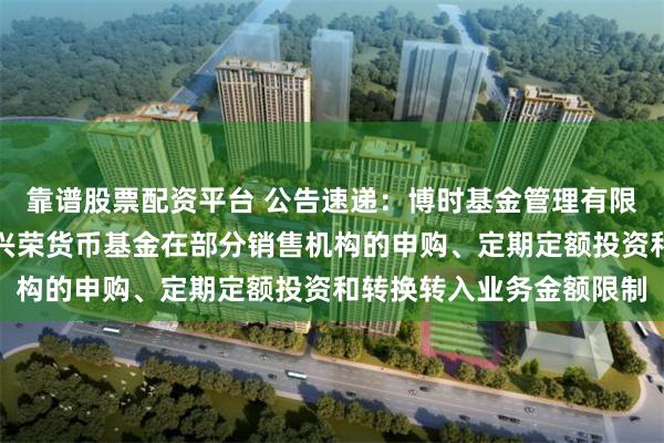 靠谱股票配资平台 公告速递：博时基金管理有限公司关于调整旗下博时兴荣货币基金在部分销售机构的申购、定期定额投资和转换转入业务金额限制