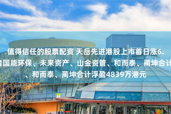 值得信任的股票配资 天岳先进港股上市首日涨6.54%，基石投资者国能环保、未来资产、山金资管、和而泰、蔺坤合计浮盈4839万港元