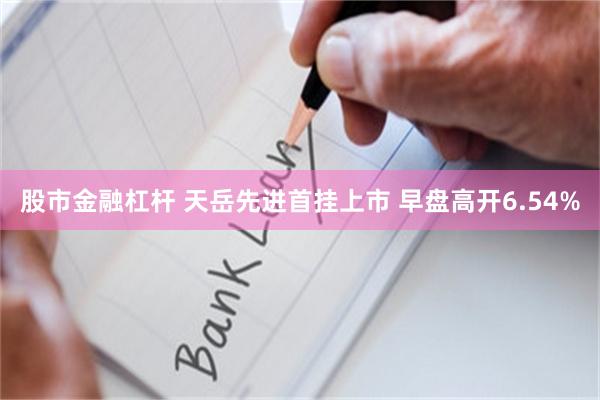 股市金融杠杆 天岳先进首挂上市 早盘高开6.54%