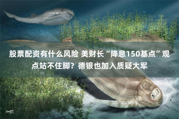 股票配资有什么风险 美财长“降息150基点”观点站不住脚？德银也加入质疑大军