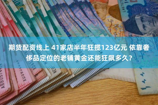 期货配资线上 41家店半年狂揽123亿元 依靠奢侈品定位的老铺黄金还能狂飙多久？