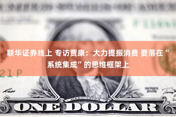 联华证券线上 专访贾康:大力提振消费 要落在“系统集成”的思维框架上