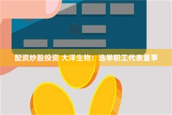 配资炒股投资 大洋生物：选举职工代表董事