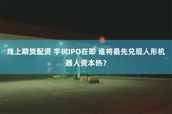 线上期货配资 宇树IPO在即 谁将最先兑现人形机器人资本热?