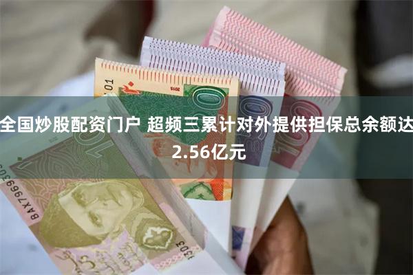 全国炒股配资门户 超频三累计对外提供担保总余额达 2.56亿元