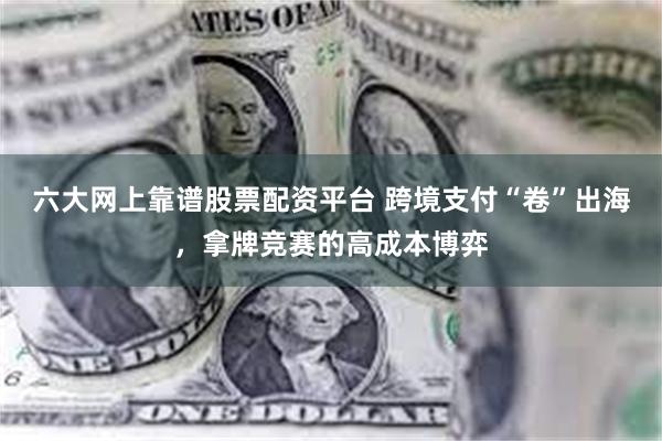六大网上靠谱股票配资平台 跨境支付“卷”出海，拿牌竞赛的高成本博弈