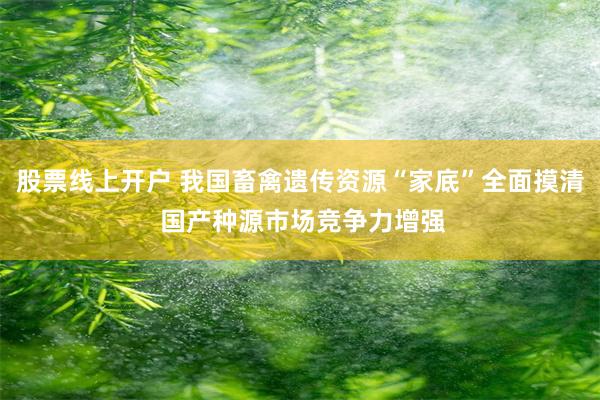 股票线上开户 我国畜禽遗传资源“家底”全面摸清 国产种源市场竞争力增强
