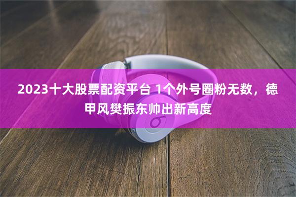 2023十大股票配资平台 1个外号圈粉无数，德甲风樊振东帅出新高度