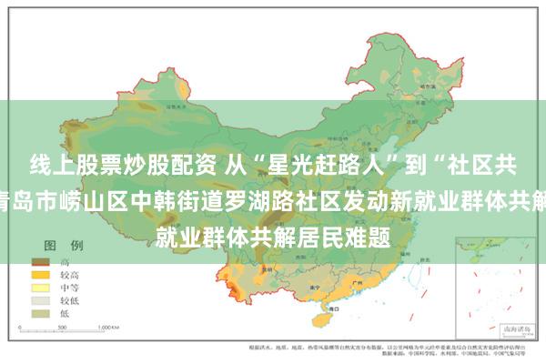 线上股票炒股配资 从“星光赶路人”到“社区共建者”，青岛市崂山区中韩街道罗湖路社区发动新就业群体共解居民难题